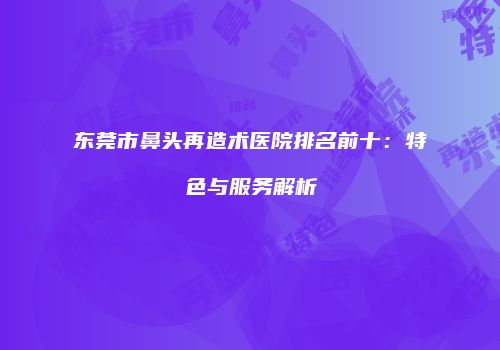 东莞市鼻头再造术医院排名前十：特色与服务解析