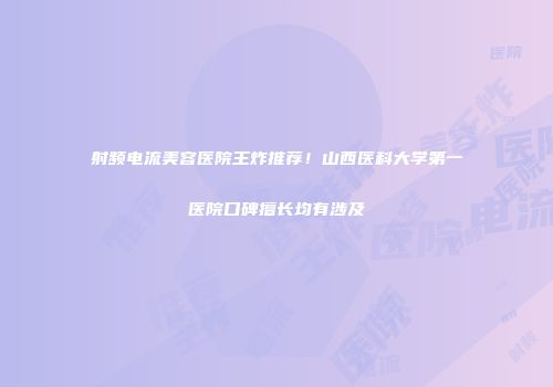 射频电流美容医院王炸推荐！山西医科大学第一医院口碑擅长均有涉及