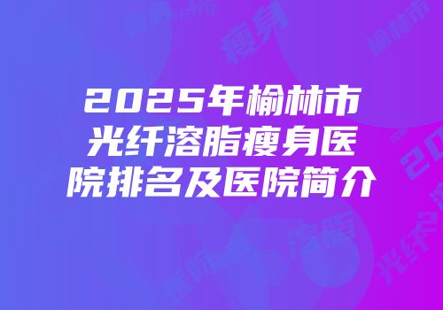 2025年榆林市光纤溶脂瘦身医院排名及医院简介