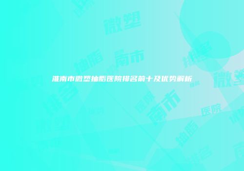 淮南市微塑抽脂医院排名前十及优势解析