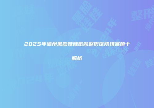2025年漳州黑脸娃娃嫩肤整形医院排名前十解析