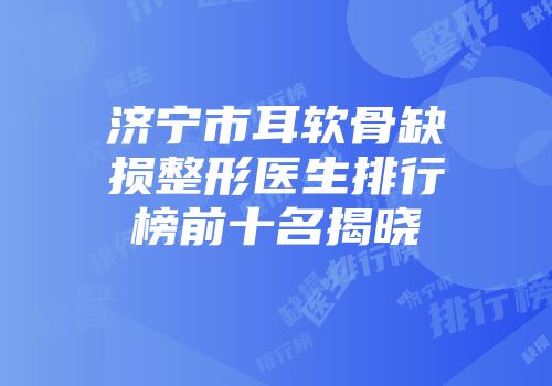 济宁市耳软骨缺损整形医生排行榜前十名揭晓