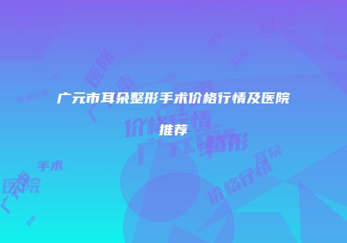 广元市耳朵整形手术价格行情及医院推荐