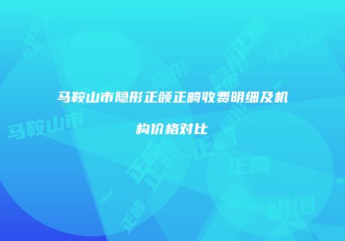 马鞍山市隐形正颌正畸收费明细及机构价格对比