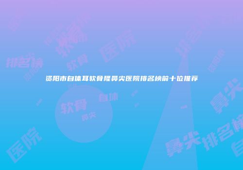 资阳市自体耳软骨隆鼻尖医院排名榜前十位推荐