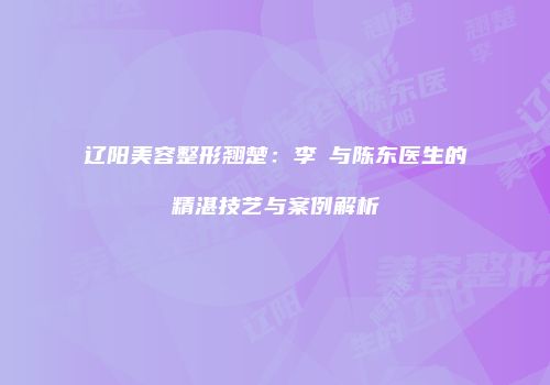辽阳美容整形翘楚：李垚与陈东医生的精湛技艺与案例解析