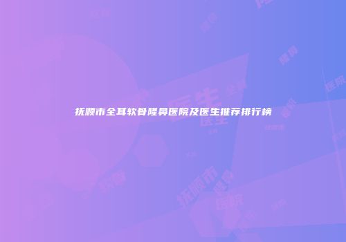 抚顺市全耳软骨隆鼻医院及医生推荐排行榜