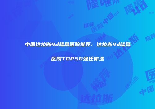 中国达拉斯4d隆鼻医院推荐：达拉斯4d隆鼻医院TOP50强任你选