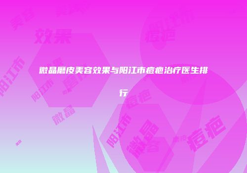 微晶磨皮美容效果与阳江市痘疤治疗医生排行