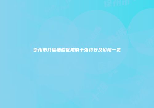 徐州市共振抽脂医院前十强排行及价格一览