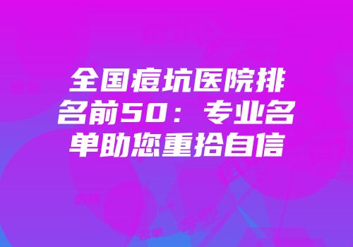 全国痘坑医院排名前50：专业名单助您重拾自信
