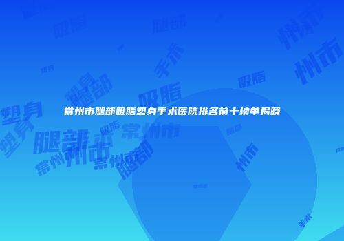 常州市腿部吸脂塑身手术医院排名前十榜单揭晓