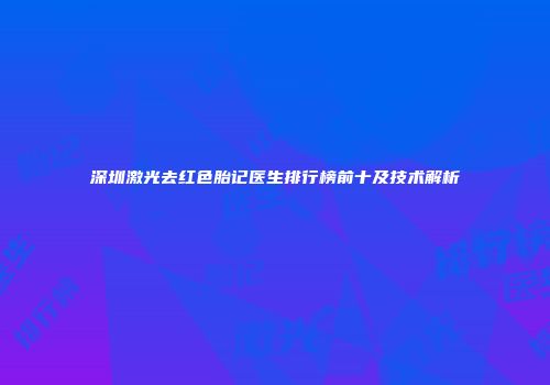 深圳激光去红色胎记医生排行榜前十及技术解析