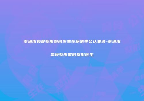 南通市鼻骨整形整形医生在榜清单公认靠谱-南通市鼻骨整形整形整形医生