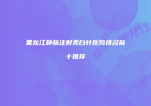 黑龙江静脉注射美白针医院排名前十推荐
