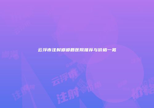 云浮市注射嘟嘟唇医院推荐与价格一览
