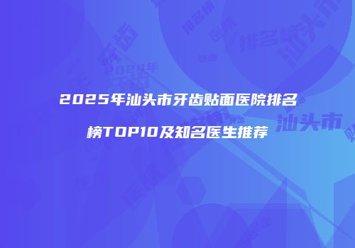 2025年汕头市牙齿贴面医院排名榜TOP10及知名医生推荐