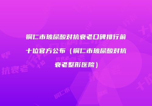 铜仁市玻尿酸对抗衰老口碑排行前十位官方公布（铜仁市玻尿酸对抗衰老整形医院）