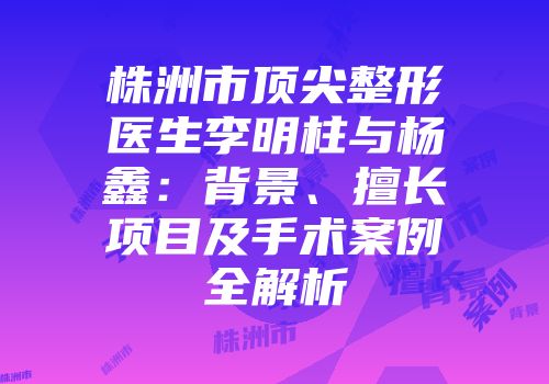 株洲市顶尖整形医生李明柱与杨鑫：背景、擅长项目及手术案例全解析
