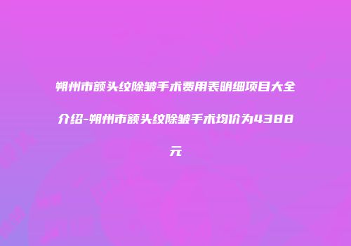 朔州市额头纹除皱手术费用表明细项目大全介绍-朔州市额头纹除皱手术均价为4388元