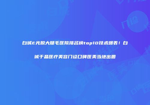 白城E光脱大腿毛医院排名榜top10技术爆表！白城于晶医疗美容门诊口碑医美当地出圈