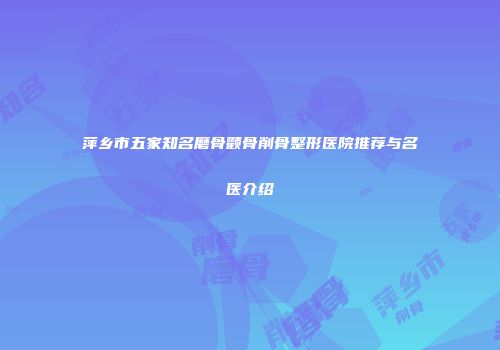 萍乡市五家知名磨骨颧骨削骨整形医院推荐与名医介绍
