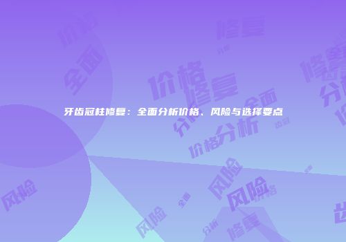 牙齿冠柱修复：全面分析价格、风险与选择要点