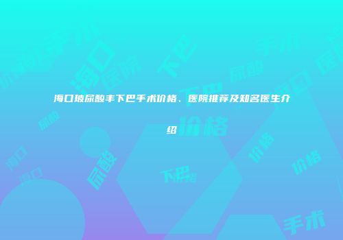 海口玻尿酸丰下巴手术价格、医院推荐及知名医生介绍