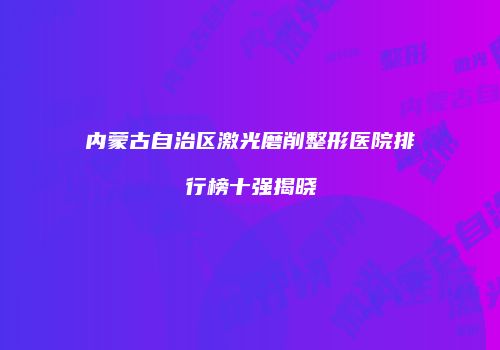 内蒙古自治区激光磨削整形医院排行榜十强揭晓