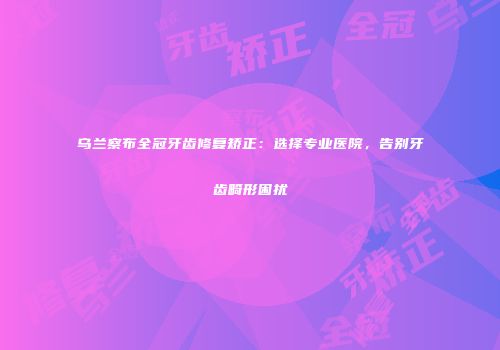 乌兰察布全冠牙齿修复矫正：选择专业医院，告别牙齿畸形困扰