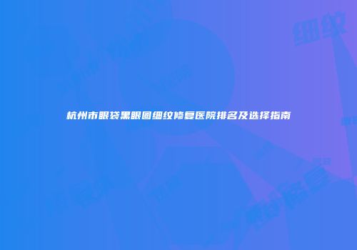 杭州市眼袋黑眼圈细纹修复医院排名及选择指南