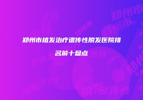 郑州市植发治疗遗传性脱发医院排名前十盘点