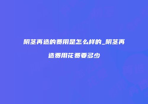 阴茎再造的费用是怎么样的_阴茎再造费用花费要多少
