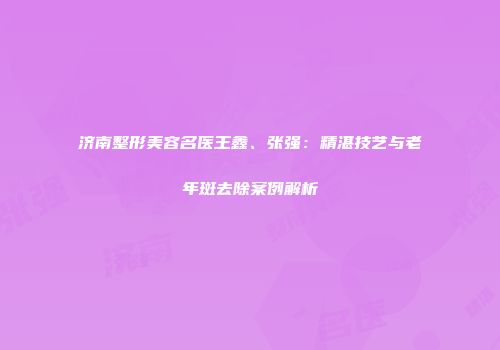 济南整形美容名医王鑫、张强：精湛技艺与老年斑去除案例解析