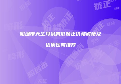 昭通市天生耳朵畸形矫正价格解析及优质医院推荐