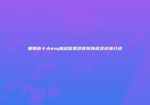 襄阳市十大exq玻尿酸美容医院排名及详情介绍