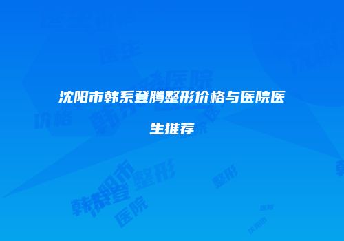 沈阳市韩系登腾整形价格与医院医生推荐
