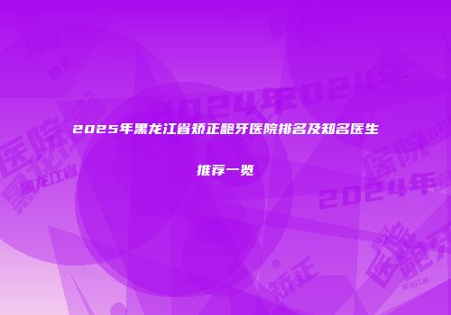 2025年黑龙江省矫正龅牙医院排名及知名医生推荐一览