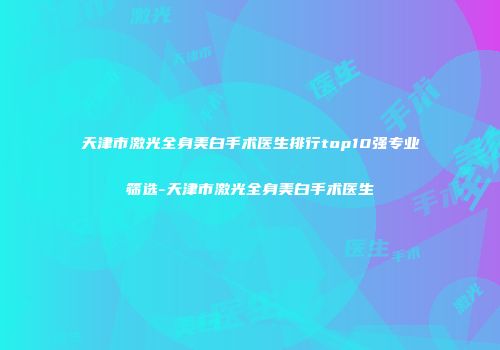 天津市激光全身美白手术医生排行top10强专业筛选-天津市激光全身美白手术医生