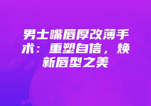 男士嘴唇厚改薄手术：重塑自信，焕新唇型之美