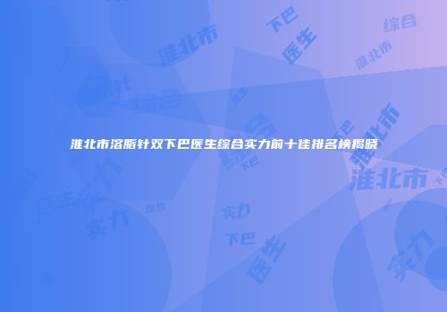 淮北市溶脂针双下巴医生综合实力前十佳排名榜揭晓