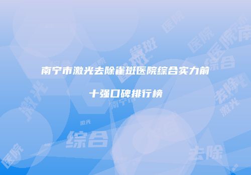 南宁市激光去除雀斑医院综合实力前十强口碑排行榜