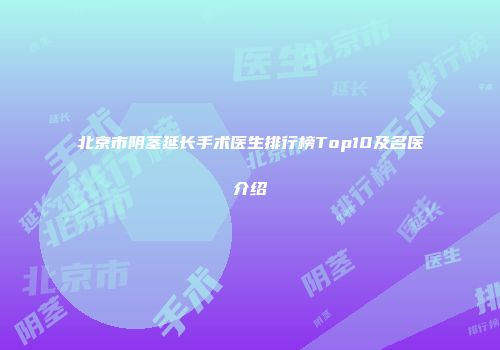 北京市阴茎延长手术医生排行榜Top10及名医介绍