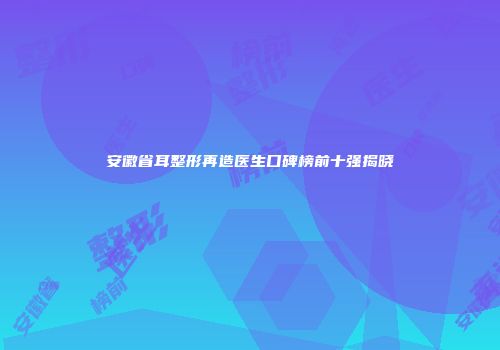 安徽省耳整形再造医生口碑榜前十强揭晓