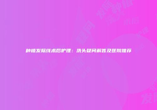 种植发际线术后护理：洗头疑问解答及医院推荐
