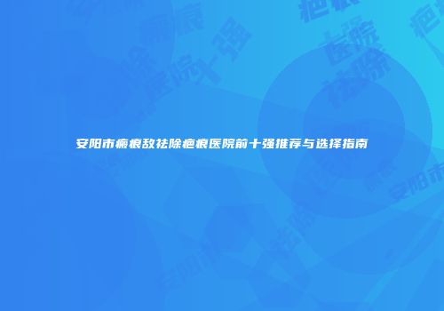 安阳市瘢痕敌祛除疤痕医院前十强推荐与选择指南