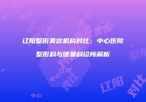 辽阳整形美容机构对比：中心医院整形科与德曼科诊所解析