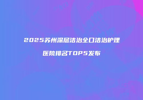 2025苏州深层洁治全口洁治护理医院排名TOP5发布