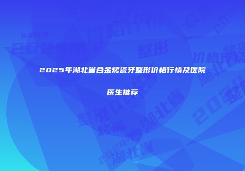2025年湖北省合金烤瓷牙整形价格行情及医院医生推荐