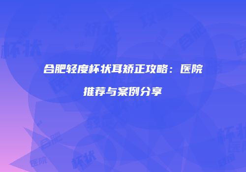 合肥轻度杯状耳矫正攻略：医院推荐与案例分享